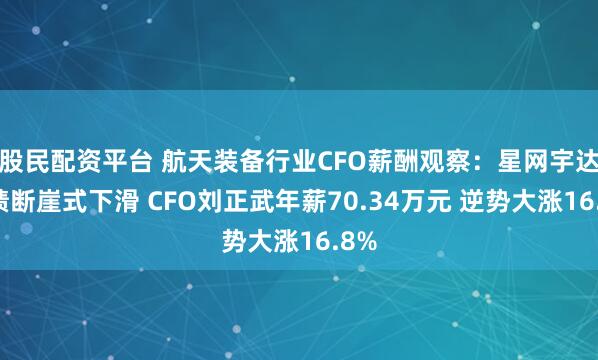 股民配资平台 航天装备行业CFO薪酬观察：星网宇达业绩断崖式下滑 CFO刘正武年薪70.34万元 逆势大涨16.8%