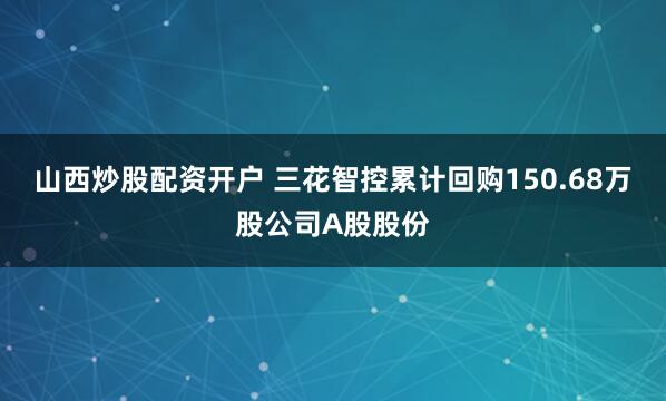 山西炒股配资开户 三花智控累计回购150.68万股公司A股股份