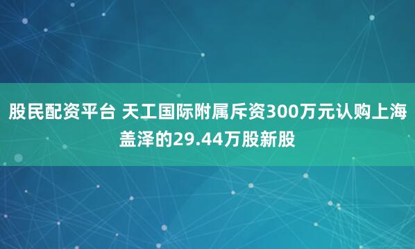 股民配资平台 天工国际附属斥资300万元认购上海盖泽的29.44万股新股
