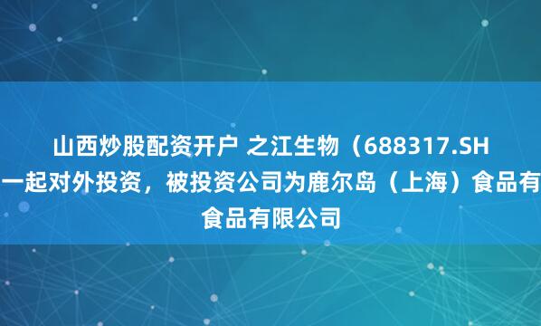 山西炒股配资开户 之江生物（688317.SH）新增一起对外投资，被投资公司为鹿尔岛（上海）食品有限公司