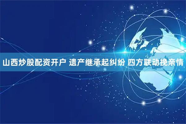 山西炒股配资开户 遗产继承起纠纷 四方联动挽亲情