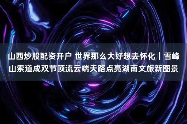 山西炒股配资开户 世界那么大好想去怀化｜雪峰山索道成双节顶流云端天路点亮湖南文旅新图景