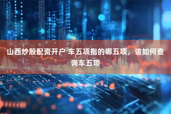 山西炒股配资开户 车五项指的哪五项，该如何查询车五项