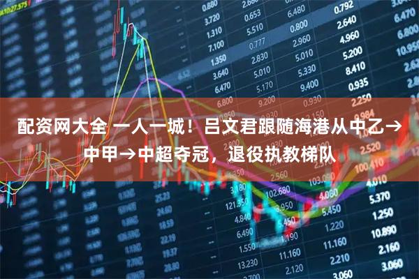 配资网大全 一人一城！吕文君跟随海港从中乙→中甲→中超夺冠，退役执教梯队