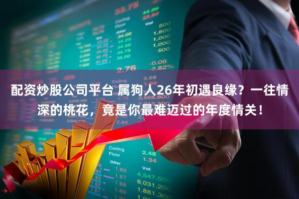 配资炒股公司平台 属狗人26年初遇良缘？一往情深的桃花，竟是你最难迈过的年度情关！