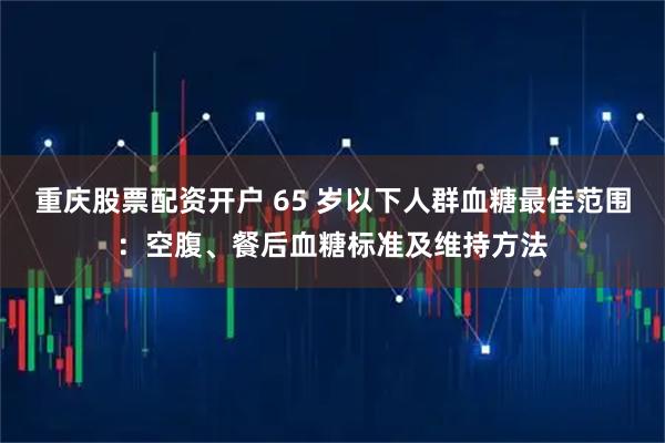 重庆股票配资开户 65 岁以下人群血糖最佳范围：空腹、餐后血糖标准及维持方法