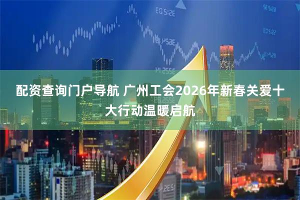 配资查询门户导航 广州工会2026年新春关爱十大行动温暖启航