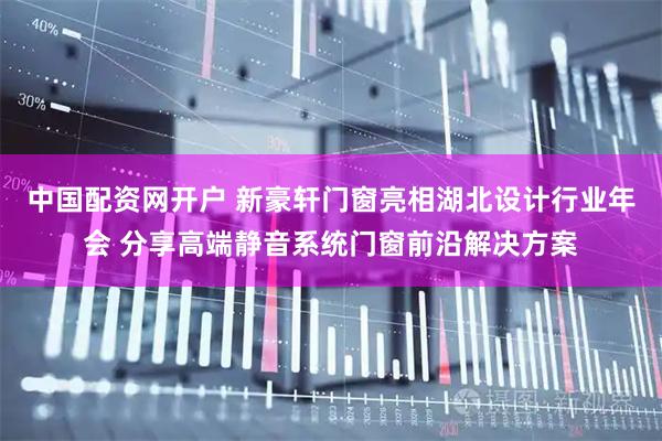 中国配资网开户 新豪轩门窗亮相湖北设计行业年会 分享高端静音系统门窗前沿解决方案
