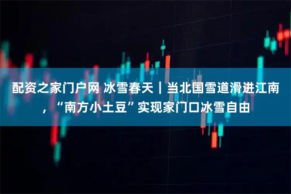 配资之家门户网 冰雪春天｜当北国雪道滑进江南，“南方小土豆”实现家门口冰雪自由
