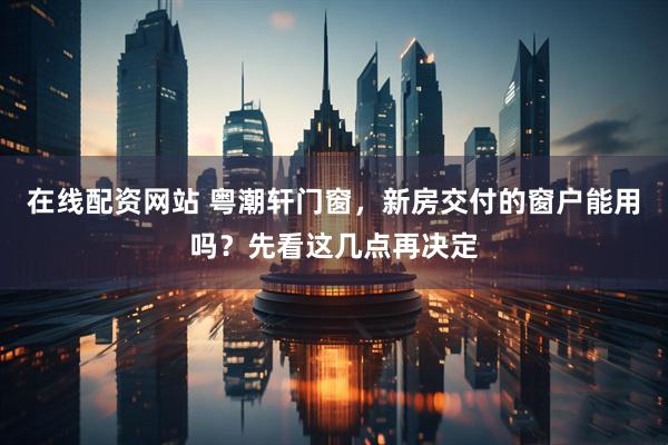 在线配资网站 粤潮轩门窗，新房交付的窗户能用吗？先看这几点再决定