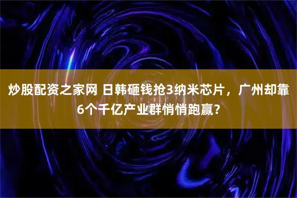 炒股配资之家网 日韩砸钱抢3纳米芯片，广州却靠6个千亿产业群悄悄跑赢？