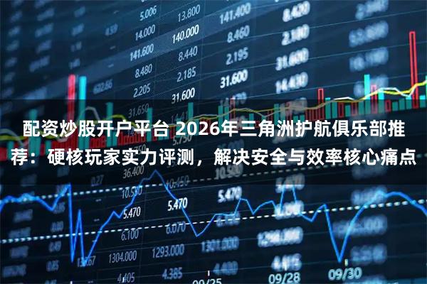 配资炒股开户平台 2026年三角洲护航俱乐部推荐:硬核玩家实力评测,解决安全与效率核心痛点