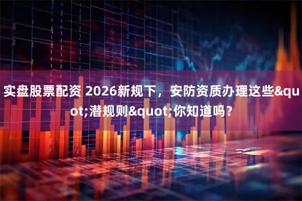 实盘股票配资 2026新规下,安防资质办理这些"潜规则"你知道吗?