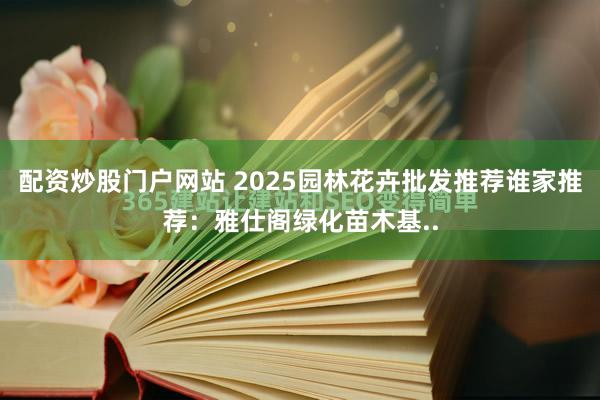 配资炒股门户网站 2025园林花卉批发推荐谁家推荐:雅仕阁绿化苗木基..