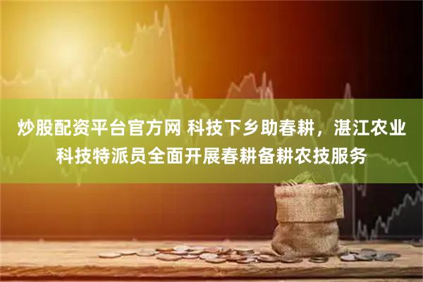 炒股配资平台官方网 科技下乡助春耕，湛江农业科技特派员全面开展春耕备耕农技服务