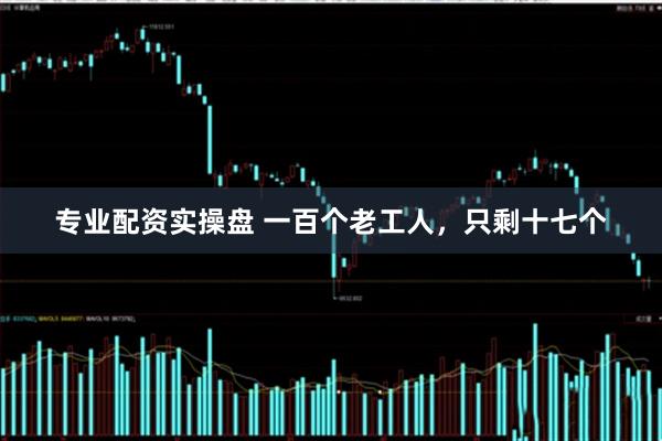 专业配资实操盘 一百个老工人,只剩十七个