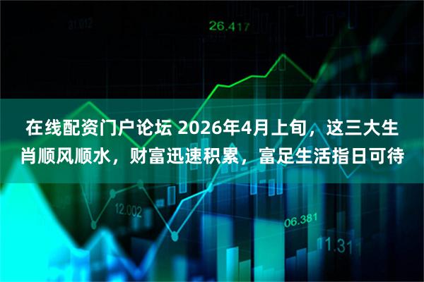 在线配资门户论坛 2026年4月上旬，这三大生肖顺风顺水，财富迅速积累，富足生活指日可待