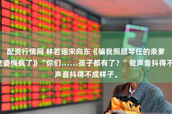 配资行情网 林若瑶宋向东《骗我照顾琴任的亲爹三年，老婆悔疯了》“你们……孩子都有了？”我声音抖得不成样子。