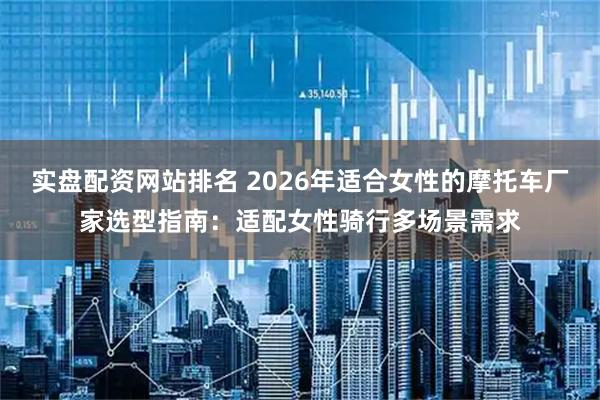 实盘配资网站排名 2026年适合女性的摩托车厂家选型指南：适配女性骑行多场景需求
