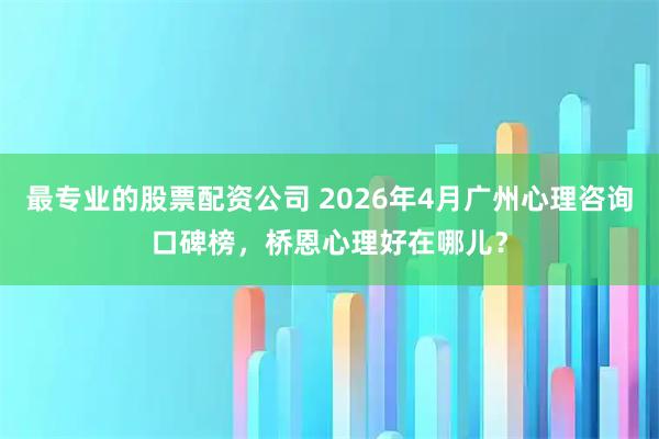 最专业的股票配资公司 2026年4月广州心理咨询口碑榜，桥恩心理好在哪儿？