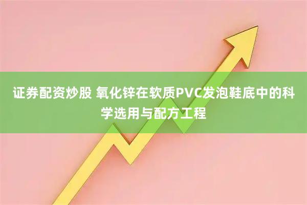 证券配资炒股 氧化锌在软质PVC发泡鞋底中的科学选用与配方工程