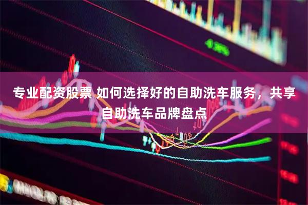 专业配资股票 如何选择好的自助洗车服务，共享自助洗车品牌盘点