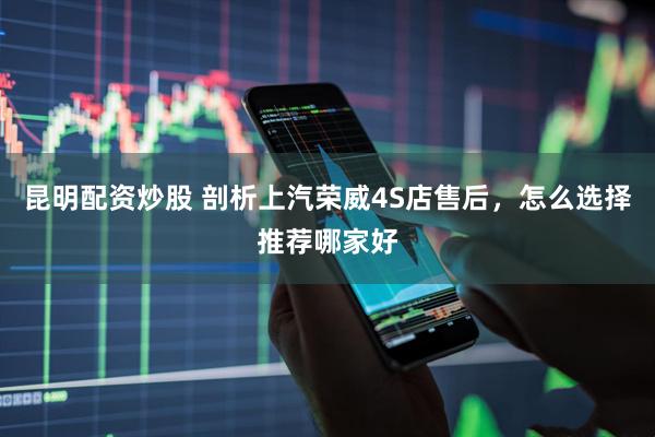 昆明配资炒股 剖析上汽荣威4S店售后，怎么选择推荐哪家好