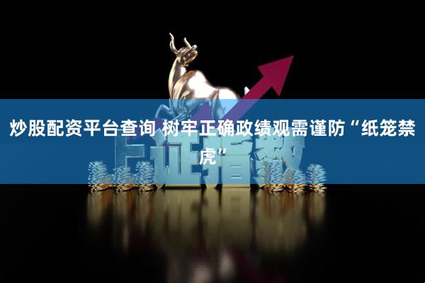 炒股配资平台查询 树牢正确政绩观需谨防“纸笼禁虎”