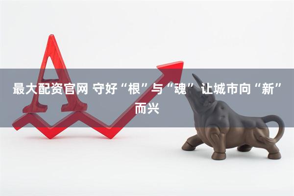 最大配资官网 守好“根”与“魂” 让城市向“新”而兴