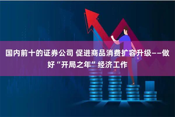 国内前十的证券公司 促进商品消费扩容升级——做好“开局之年”经济工作