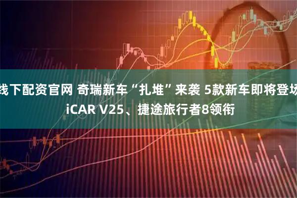 线下配资官网 奇瑞新车“扎堆”来袭 5款新车即将登场 iCAR V25、捷途旅行者8领衔